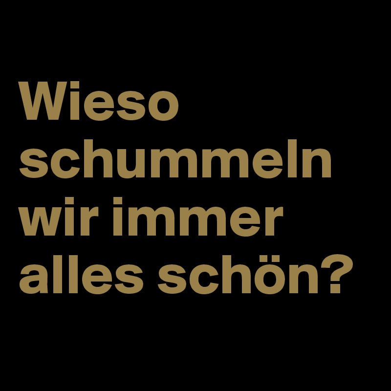 
Wieso schummeln wir immer alles schön?
