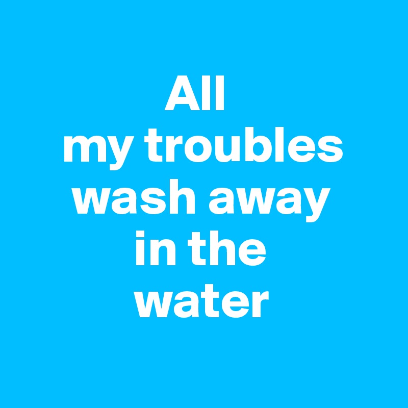            
              All 
    my troubles
     wash away
           in the 
           water
