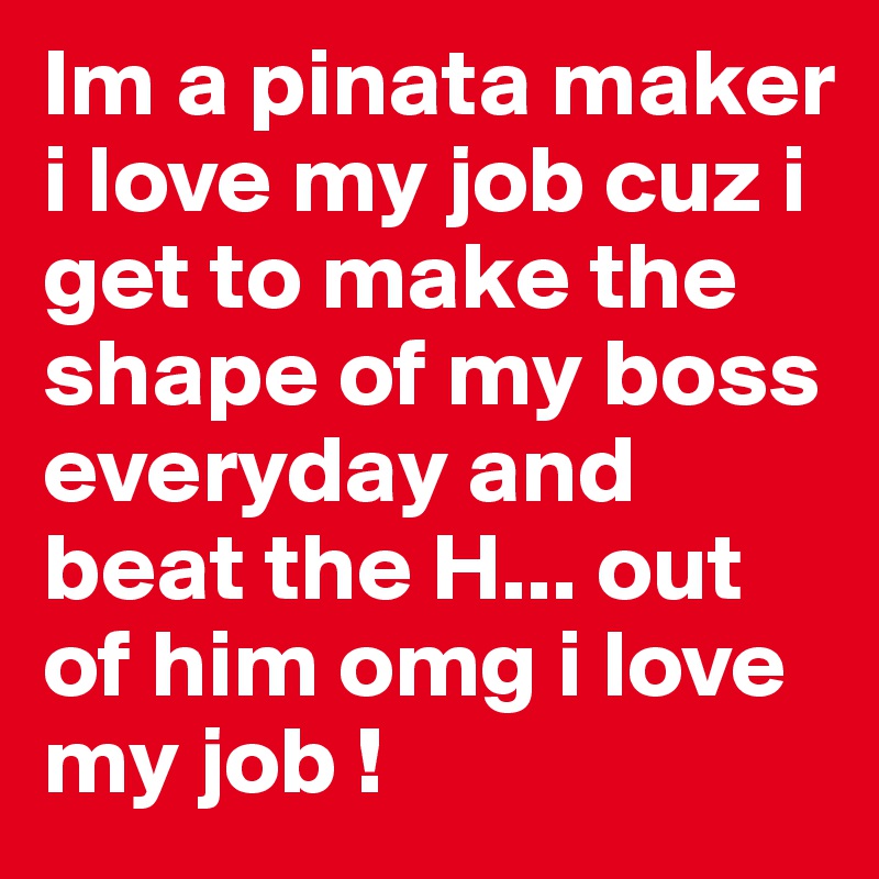 Im a pinata maker i love my job cuz i get to make the shape of my boss everyday and beat the H... out of him omg i love my job ! 