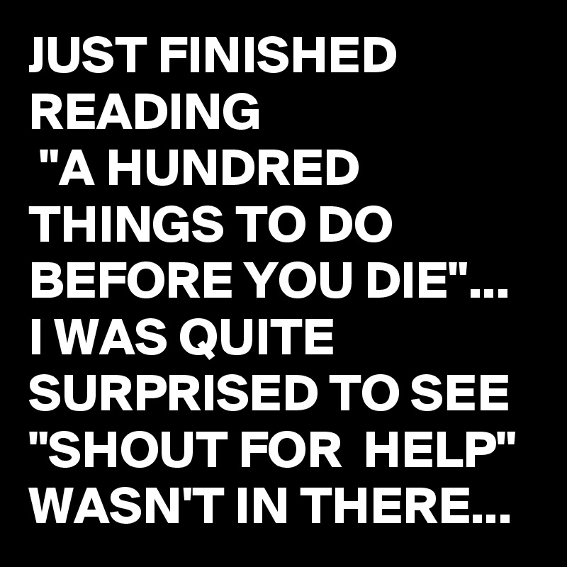 JUST FINISHED READING
 "A HUNDRED THINGS TO DO BEFORE YOU DIE"...
I WAS QUITE SURPRISED TO SEE 
"SHOUT FOR  HELP"
WASN'T IN THERE...