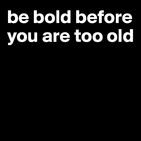 be bold before you are too old



