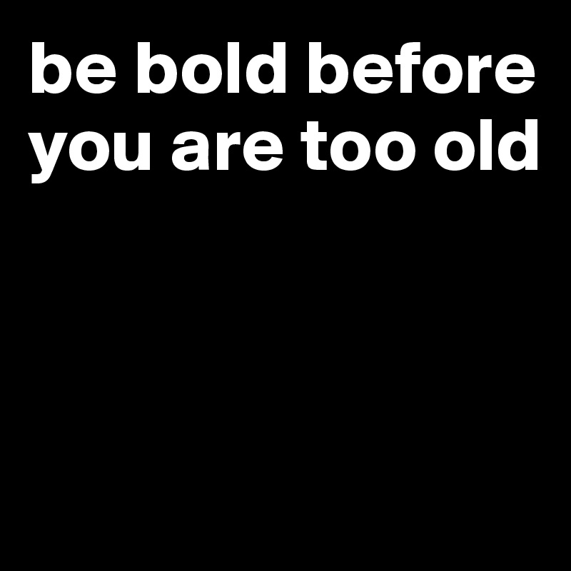 be bold before you are too old



