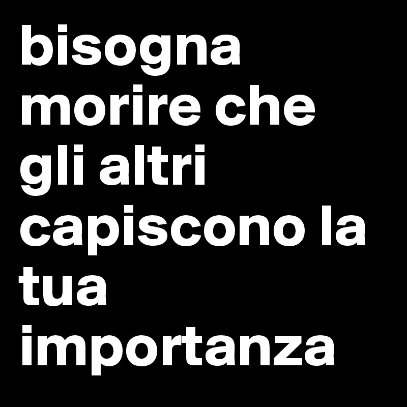 bisogna morire che gli altri capiscono la tua importanza