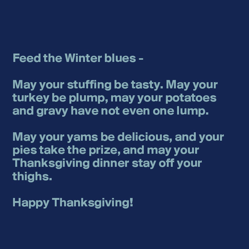 


Feed the Winter blues - 

May your stuffing be tasty. May your turkey be plump, may your potatoes and gravy have not even one lump. 

May your yams be delicious, and your pies take the prize, and may your Thanksgiving dinner stay off your thighs.

Happy Thanksgiving!

