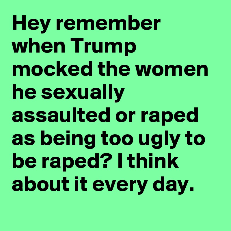 Hey remember when Trump mocked the women he sexually assaulted or raped as being too ugly to be raped? I think about it every day.