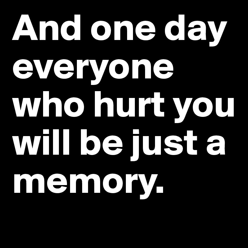 And one day everyone who hurt you will be just a memory.