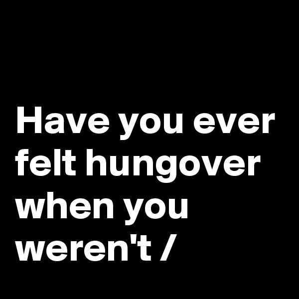 

Have you ever felt hungover when you weren't /