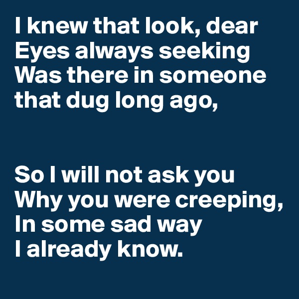 I knew that look, dear
Eyes always seeking
Was there in someone that dug long ago,


So I will not ask you
Why you were creeping,
In some sad way 
I already know.