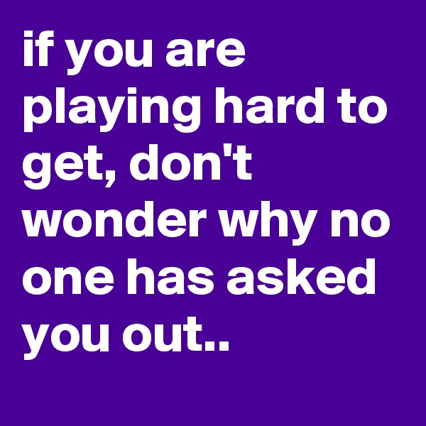 if you are playing hard to get, don't wonder why no one has asked you out..
