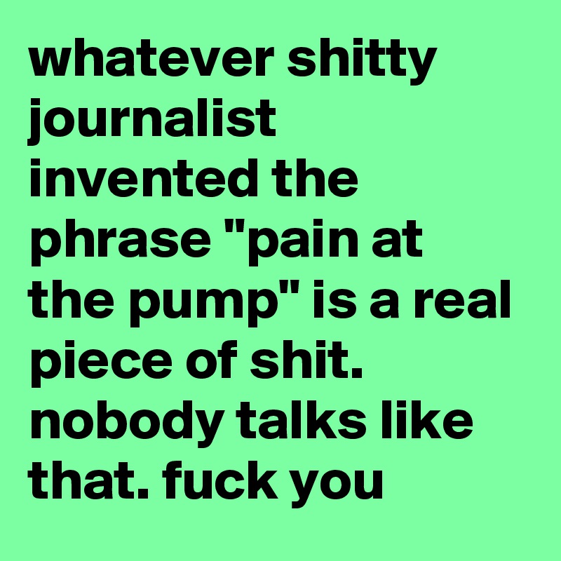 whatever shitty journalist invented the phrase "pain at the pump" is a real piece of shit. nobody talks like that. fuck you