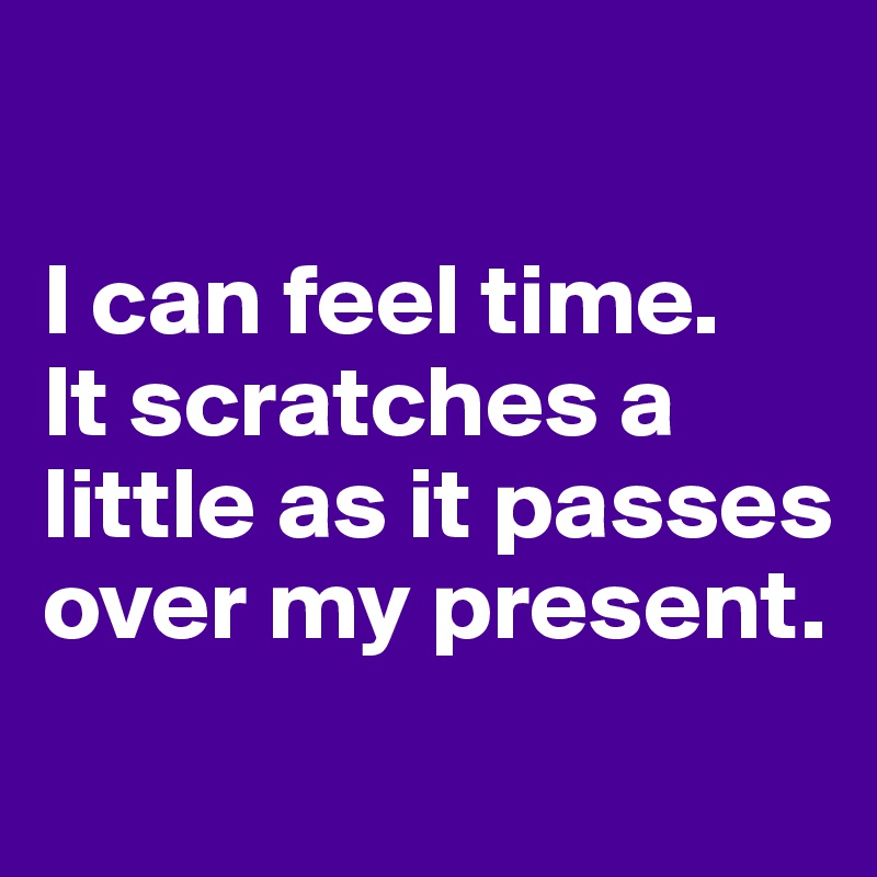 

I can feel time. 
It scratches a little as it passes over my present.
