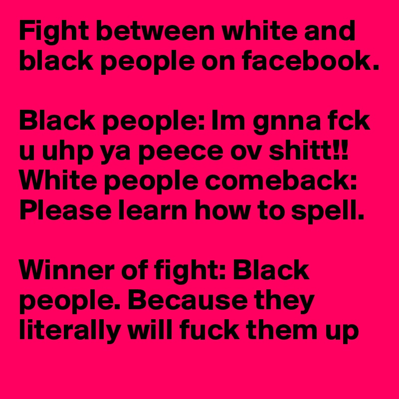 Fight between white and black people on facebook.

Black people: Im gnna fck u uhp ya peece ov shitt!!
White people comeback: Please learn how to spell.

Winner of fight: Black people. Because they literally will fuck them up