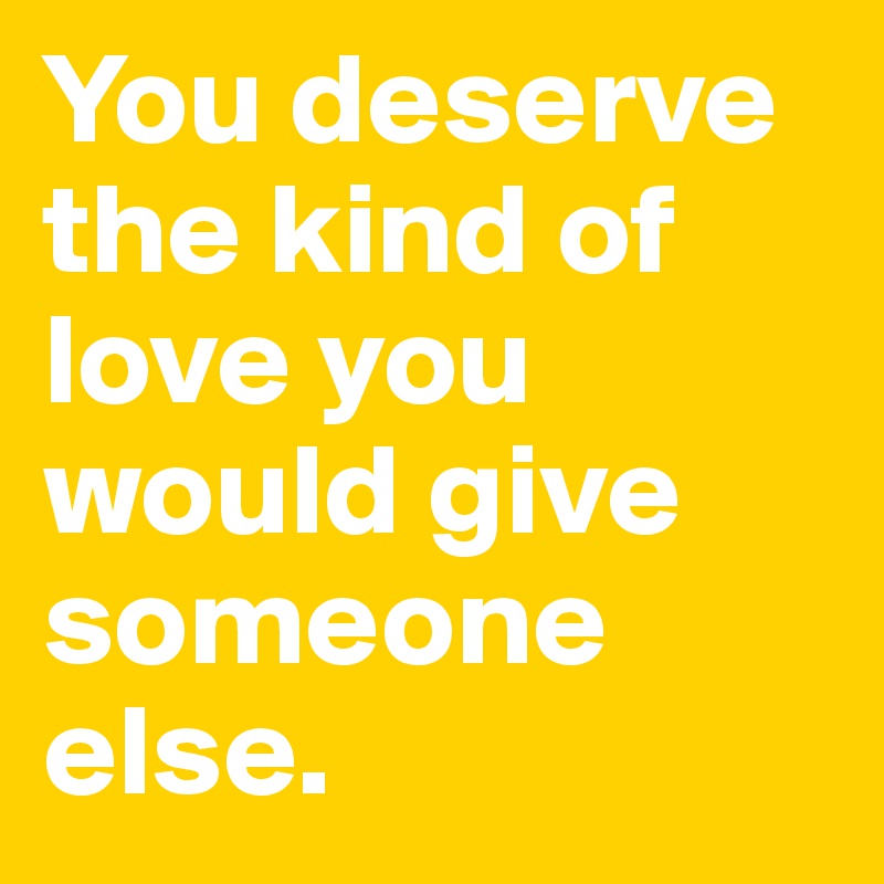You deserve the kind of love you would give someone else.