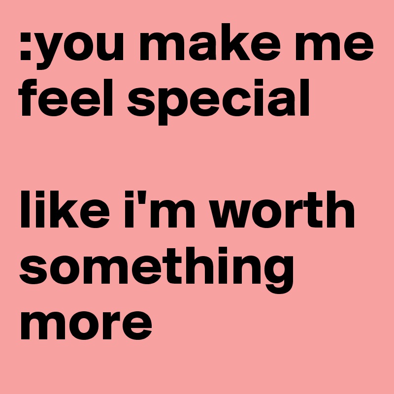 :you make me feel special 

like i'm worth something more 