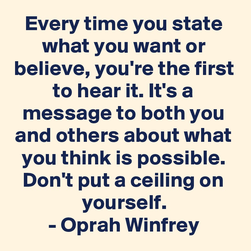 Every time you state what you want or believe, you're the first to hear it. It's a message to both you and others about what you think is possible. Don't put a ceiling on yourself.
- Oprah Winfrey