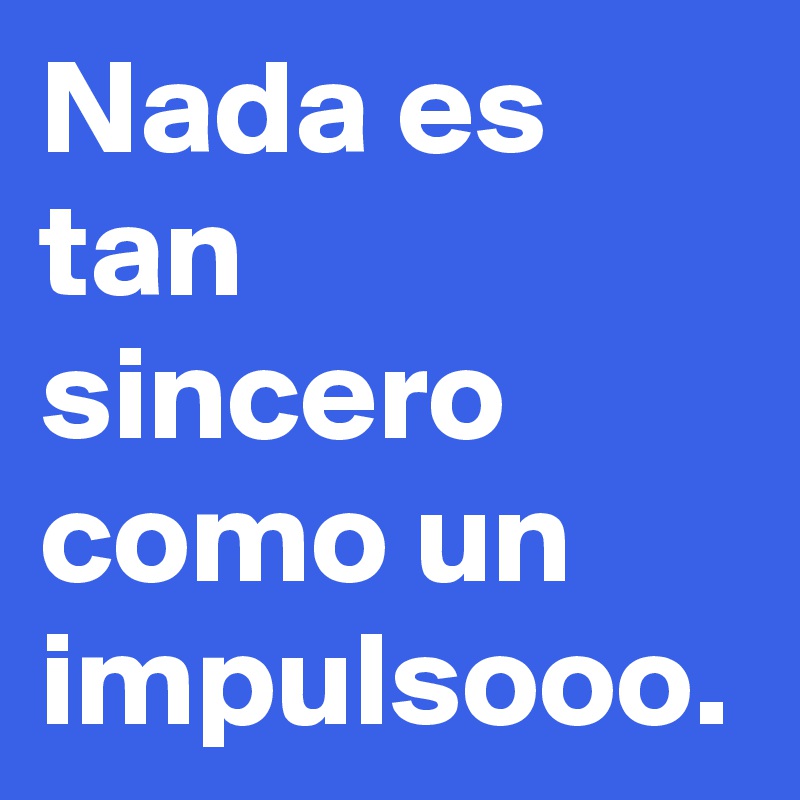 Nada es tan sincero como un impulsooo.