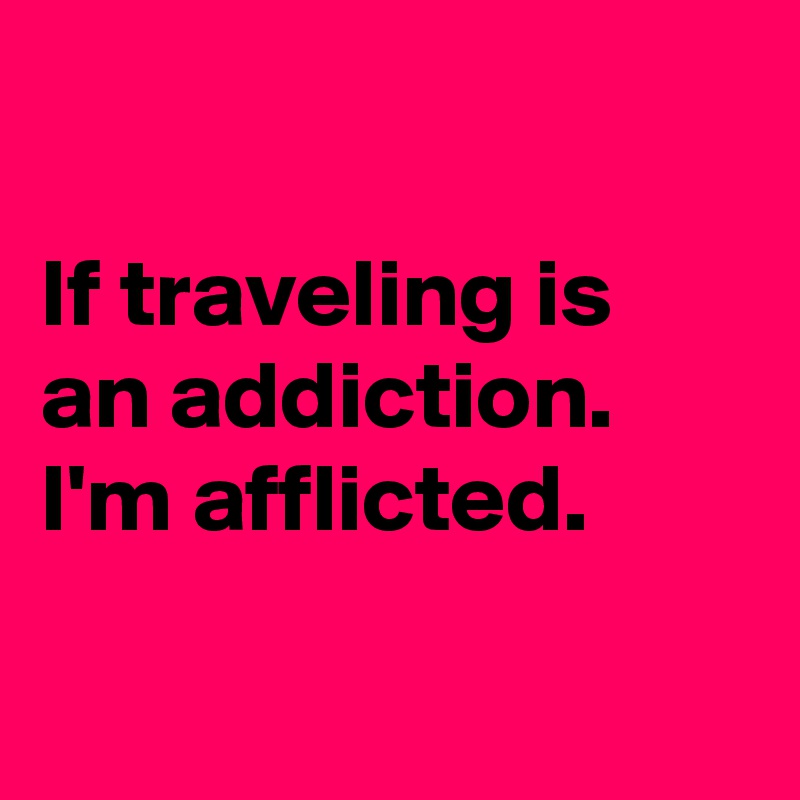 

If traveling is an addiction. I'm afflicted.

