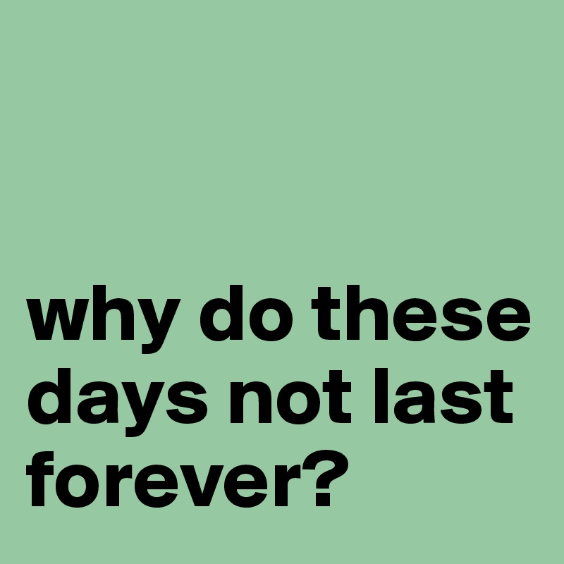 


why do these days not last forever?