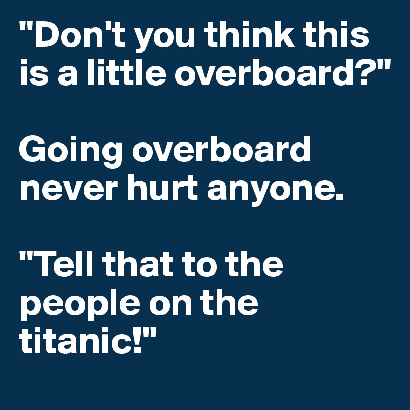 "Don't you think this is a little overboard?"

Going overboard never hurt anyone.

"Tell that to the people on the titanic!"