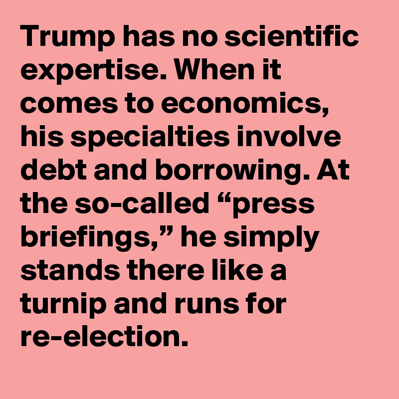 Trump has no scientific expertise. When it comes to economics, his specialties involve debt and borrowing. At the so-called “press briefings,” he simply stands there like a turnip and runs for re-election.