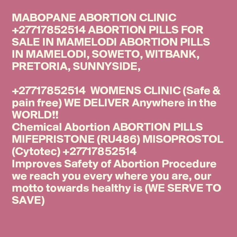 MABOPANE ABORTION CLINIC +27717852514 ABORTION PILLS FOR SALE IN MAMELODI ABORTION PILLS IN MAMELODI, SOWETO, WITBANK, PRETORIA, SUNNYSIDE, 

+27717852514  WOMENS CLINIC (Safe & pain free) WE DELIVER Anywhere in the WORLD!!
Chemical Abortion ABORTION PILLS MIFEPRISTONE (RU486) MISOPROSTOL (Cytotec) +27717852514
Improves Safety of Abortion Procedure we reach you every where you are, our motto towards healthy is (WE SERVE TO SAVE)
