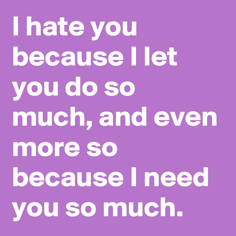 I hate you because I let you do so much, and even more so because I need you so much. 