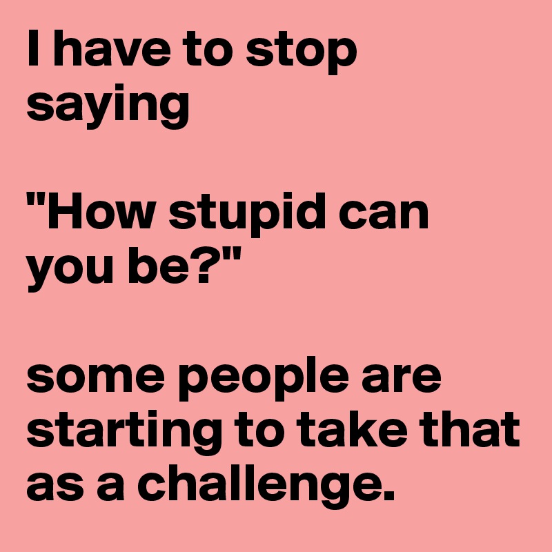 I have to stop saying 

"How stupid can you be?"

some people are starting to take that as a challenge.