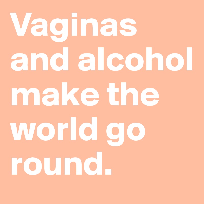 Vaginas and alcohol make the world go round.