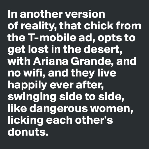 In another version 
of reality, that chick from 
the T-mobile ad, opts to get lost in the desert, 
with Ariana Grande, and no wifi, and they live happily ever after, swinging side to side, 
like dangerous women, 
licking each other's donuts.