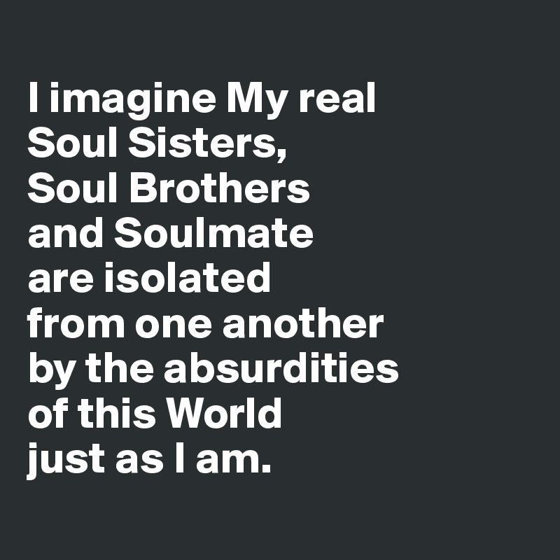 
I imagine My real 
Soul Sisters, 
Soul Brothers 
and Soulmate 
are isolated 
from one another 
by the absurdities 
of this World 
just as I am.
