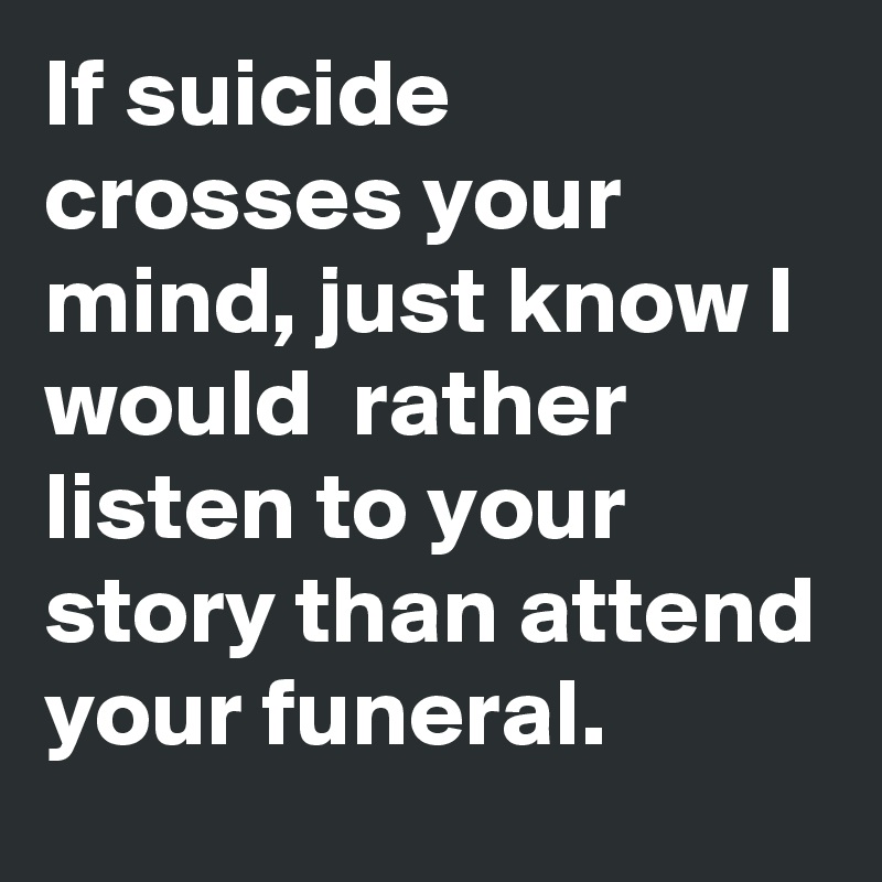If suicide crosses your mind, just know I would  rather listen to your story than attend your funeral.