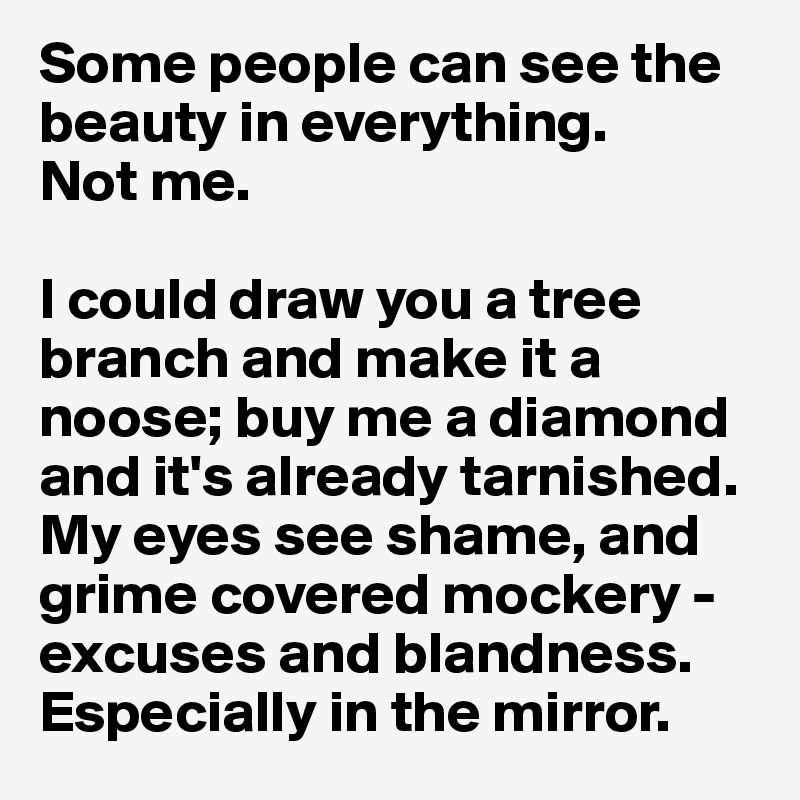 Some people can see the beauty in everything. 
Not me. 

I could draw you a tree branch and make it a noose; buy me a diamond and it's already tarnished. 
My eyes see shame, and grime covered mockery - excuses and blandness. 
Especially in the mirror.