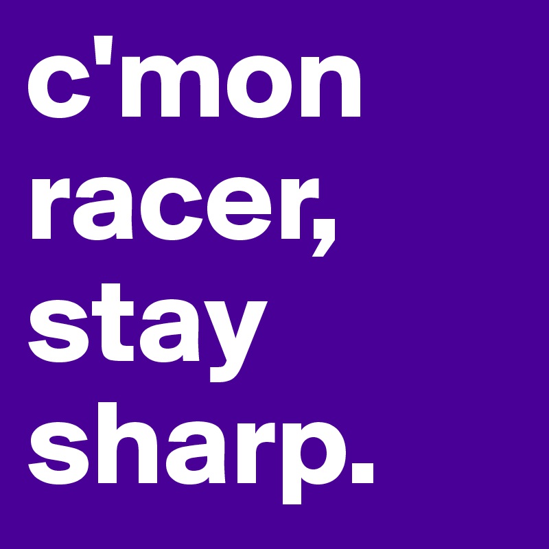 c'mon racer, stay sharp.