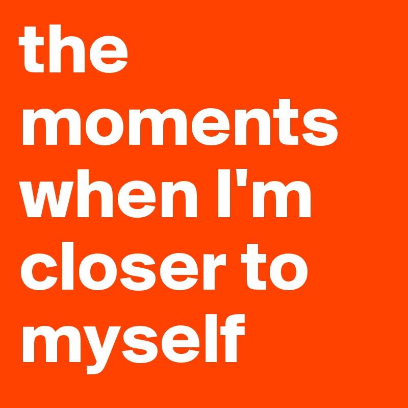 the moments when I'm closer to myself