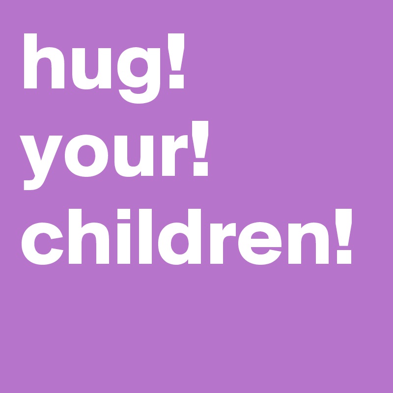 hug!
your!
children!