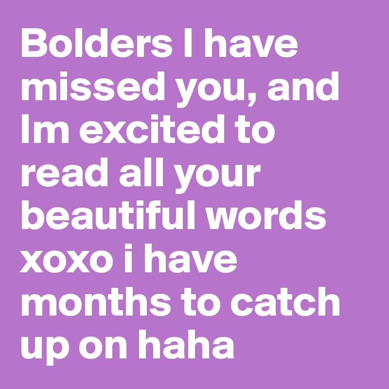 Bolders I have missed you, and Im excited to read all your beautiful words xoxo i have months to catch up on haha 