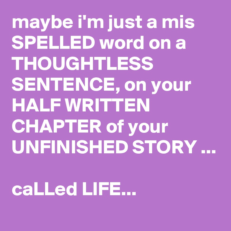 maybe i'm just a mis SPELLED word on a THOUGHTLESS SENTENCE, on your HALF WRITTEN CHAPTER of your UNFINISHED STORY ...

caLLed LIFE...