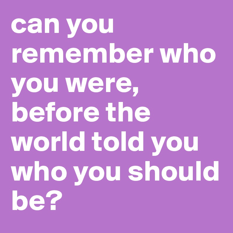 can you remember who you were, before the world told you who you should be?
