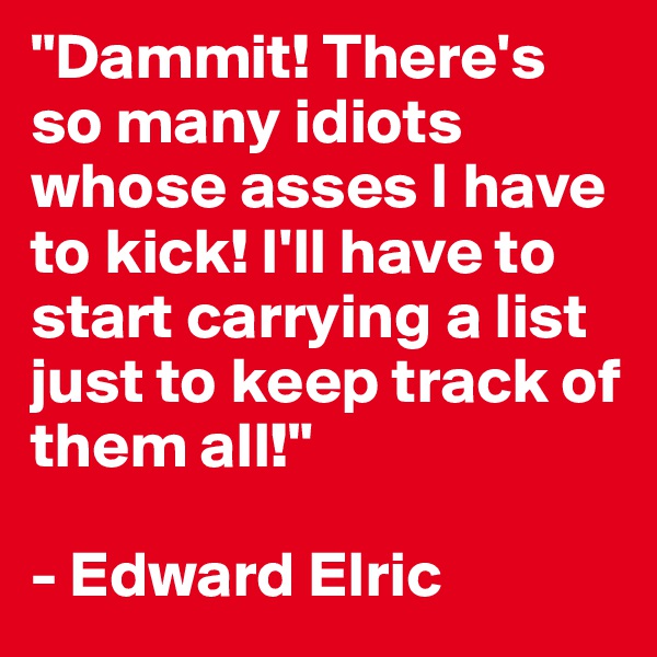 "Dammit! There's so many idiots whose asses I have to kick! I'll have to start carrying a list just to keep track of them all!"

- Edward Elric