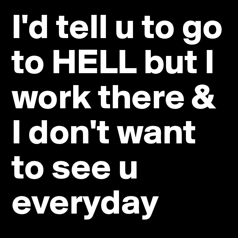 I'd tell u to go to HELL but I work there & I don't want to see u everyday