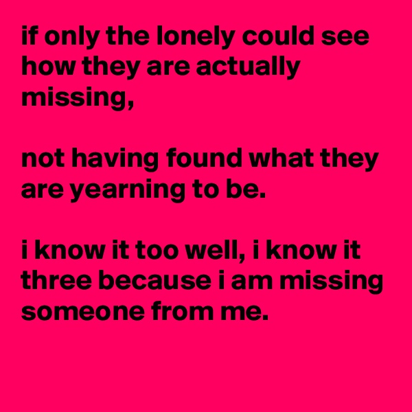 if only the lonely could see how they are actually missing, 

not having found what they are yearning to be.

i know it too well, i know it three because i am missing someone from me.

 
