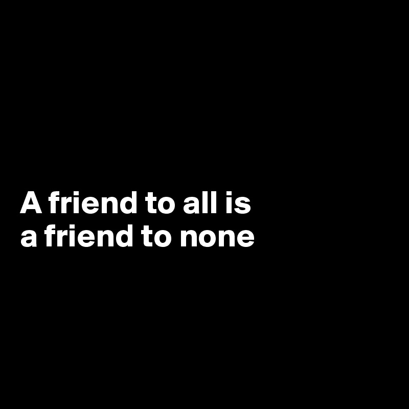 




A friend to all is 
a friend to none



