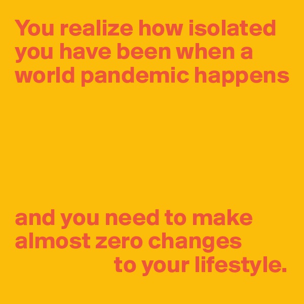 You realize how isolated you have been when a world pandemic happens





and you need to make almost zero changes
                     to your lifestyle.