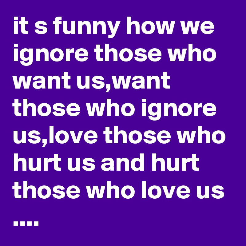 it s funny how we ignore those who want us,want those who ignore us,love those who hurt us and hurt those who love us ....