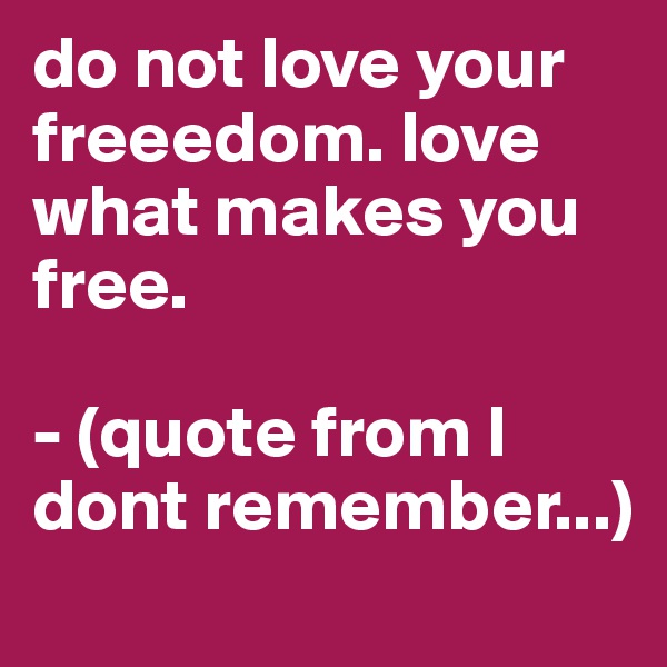 do not love your freeedom. love what makes you free.

- (quote from I dont remember...)