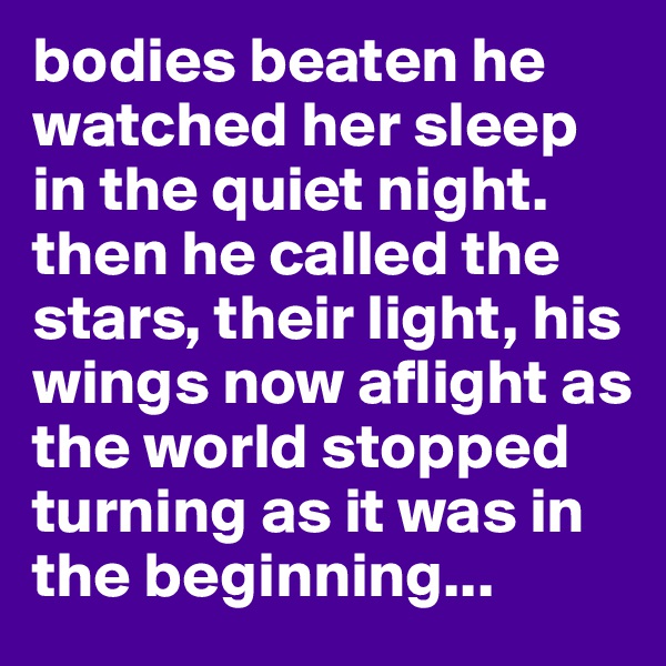 bodies beaten he watched her sleep in the quiet night. then he called the stars, their light, his wings now aflight as the world stopped turning as it was in the beginning...