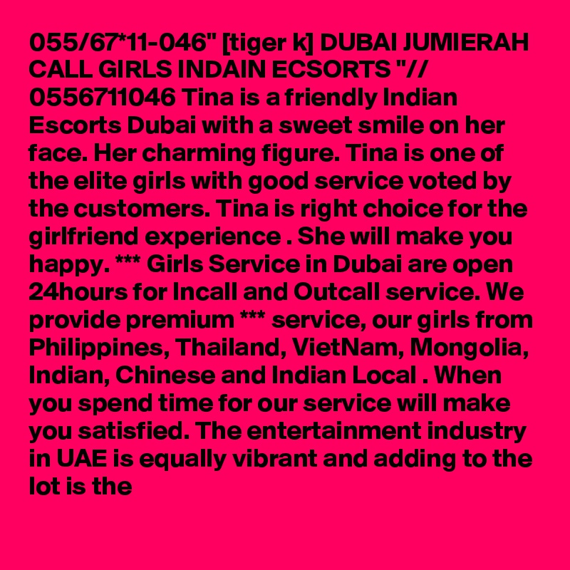 055/67*11-046" [tiger k] DUBAI JUMIERAH CALL GIRLS INDAIN ECSORTS "// 0556711046 Tina is a friendly Indian Escorts Dubai with a sweet smile on her face. Her charming figure. Tina is one of the elite girls with good service voted by the customers. Tina is right choice for the girlfriend experience . She will make you happy. *** Girls Service in Dubai are open 24hours for Incall and Outcall service. We provide premium *** service, our girls from Philippines, Thailand, VietNam, Mongolia, Indian, Chinese and Indian Local . When you spend time for our service will make you satisfied. The entertainment industry in UAE is equally vibrant and adding to the lot is the 