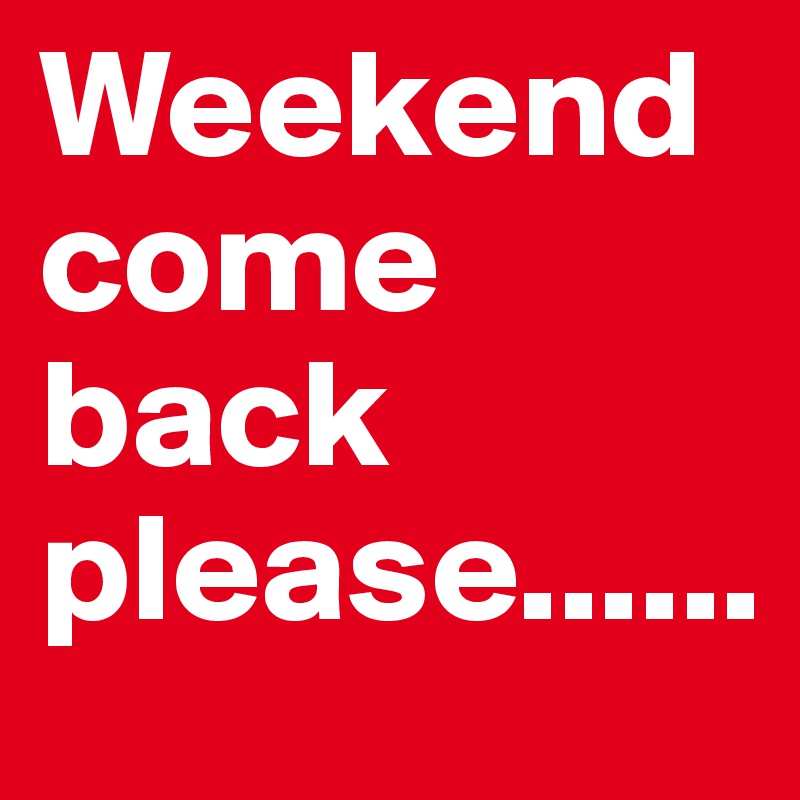 Weekend come back please......