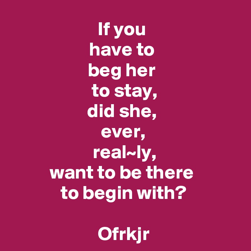 If you 
have to 
beg her 
to stay,
did she, 
ever, 
real~ly,
want to be there 
to begin with?

Ofrkjr