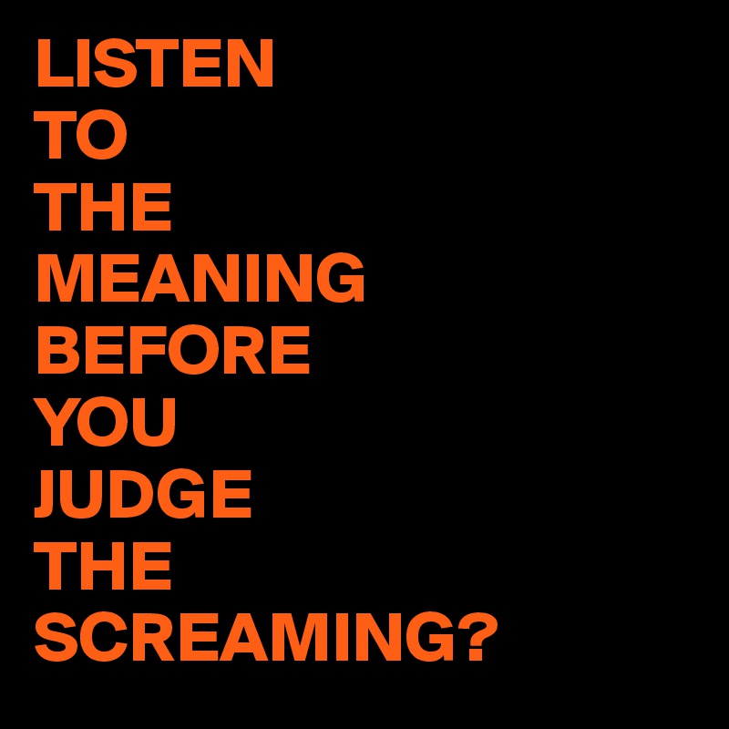 LISTEN
TO
THE
MEANING
BEFORE
YOU 
JUDGE
THE
SCREAMING?